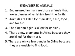 ENDANGERED ANIMALS
1. Endangered animals are those animals that
are in danger of vanishing from the Earth.
2. Animals are killed for their skin, flesh, food ,
and for fun.
3. The siberian tiger is killed for its skin .
4. There a few elephants in Africa because they
are killed for their tusk.
5. There are only a few pandas in China because
they are unable to find food.
 