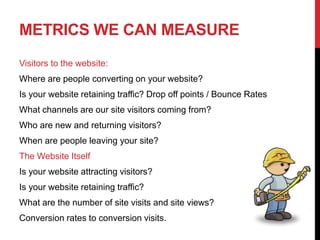 METRICS WE CAN MEASURE
Visitors to the website:
Where are people converting on your website?
Is your website retaining traffic? Drop off points / Bounce Rates
What channels are our site visitors coming from?
Who are new and returning visitors?
When are people leaving your site?
The Website Itself
Is your website attracting visitors?
Is your website retaining traffic?
What are the number of site visits and site views?
Conversion rates to conversion visits.
 