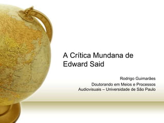 A Crítica Mundana de
Edward Said
Rodrigo Guimarães
Doutorando em Meios e Processos
Audiovisuais – Universidade de São Paulo
 