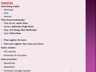 PROMOTION
Advertising media:
• Television
• Print
• Internet
Titan brand ambassador:
• Titan Brand: Aamir Khan
• Sonata: Mahendra Singh Dhoni
• Raga: Gul Panag, Rani Mukherjee
• Xylys: Rahul Bose
 Titan tagline: Be more
 Fast track tagline: How many you have?
Public relation
• Gift concept
• Promotion On Occasions
Sales promotion
• Sponsorship
• Seasonality
• Promotion through Contests 5
 