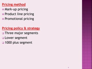 Pricing method
 Mark-up pricing
 Product line pricing
 Promotional pricing
Pricing policy & strategy
 Three major segments
 Lower segment
 1000 plus segment
6
 