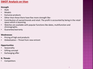 SWOT Analysis on titan
Strength
• Style
• Models
• Exclusive products
• Other than these there have few more strength like-
• Contribution of owned brands and retail. The profit is accounted by being in the retail
space which is booming.
• Watches are available with popular functions like dates, multifunction and
chronographic.
• Guarantee/warranty
Weaknesses
• Pricing of high end products
• Globalization – Threat from new entrant
Opportunities
• Seasonality
• Gifting concept
• Exchanging offer
D. Threats
• Competitors
7
 