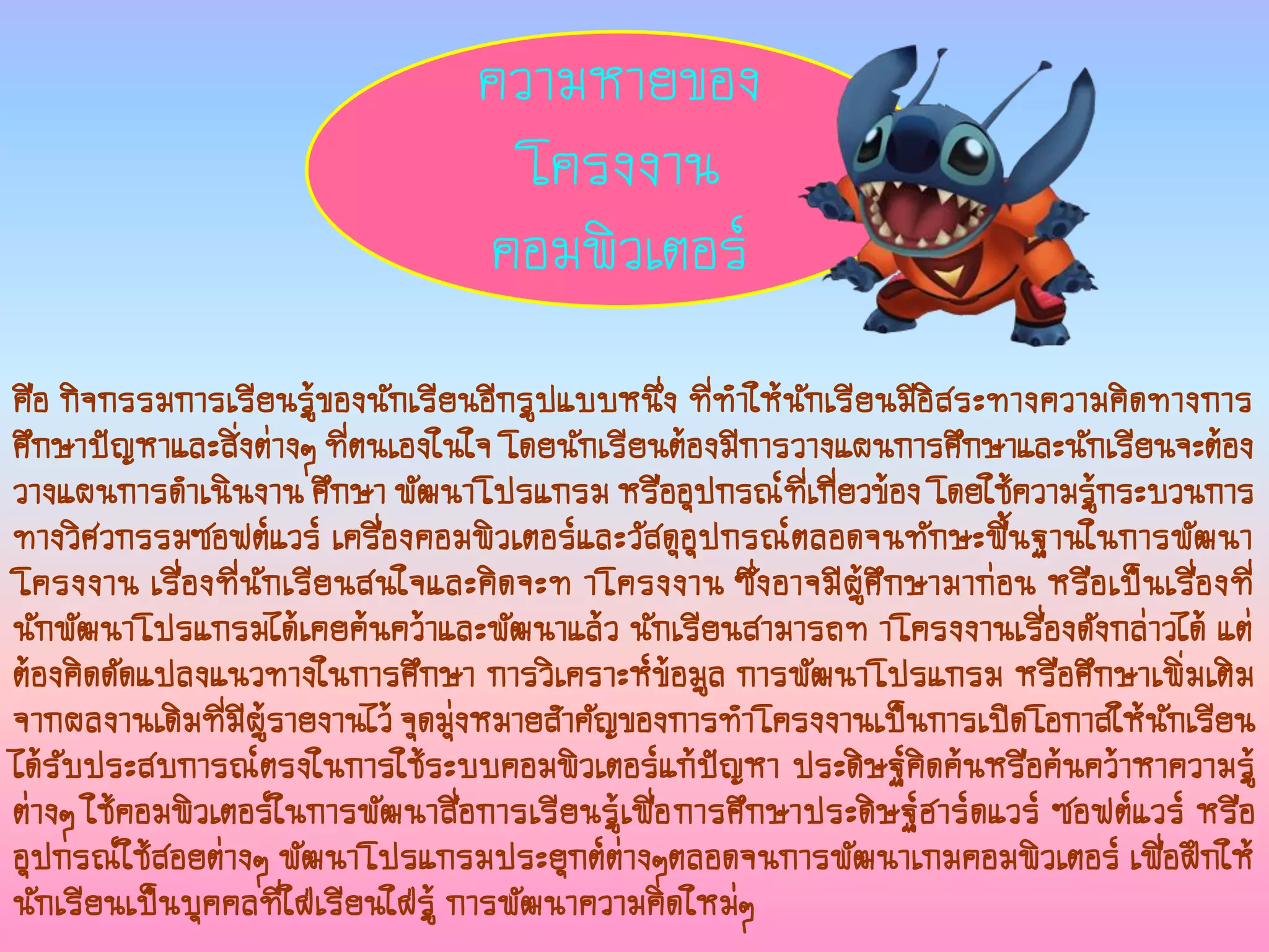 คือ กิจกรรมการเรียนรู้ของนักเรียนอีกรูปแบบหนึ่ง ที่ทาให้นักเรียนมีอิสระทางความคิดทางการ
ศึกษาปัญหาและสิ่งต่างๆ ที่ตนเองในใจ โดยนักเรียนต้องมีการวางแผนการศึกษาและนักเรียนจะต้อง
วางแผนการดาเนินงาน ศึกษา พัฒนาโปรแกรม หรืออุปกรณ์ที่เกี่ยวข้อง โดยใช้ความรู้กระบวนการ
ทางวิศวกรรมซอฟต์แวร์ เครื่องคอมพิวเตอร์และวัสดุอุปกรณ์ตลอดจนทักษะพื้นฐานในการพัฒนา
โครงงาน เรื่องที่นักเรียนสนใจและคิดจะท าโครงงาน ซึ่งอาจมีผู้ศึกษามาก่อน หรือเป็นเรื่องที่
นักพัฒนาโปรแกรมได้เคยค้นคว้าและพัฒนาแล้ว นักเรียนสามารถท าโครงงานเรื่องดังกล่าวได้ แต่
ต้องคิดดัดแปลงแนวทางในการศึกษา การวิเคราะห์ข้อมูล การพัฒนาโปรแกรม หรือศึกษาเพิ่มเติม
จากผลงานเดิมที่มีผู้รายงานไว้ จุดมุ่งหมายสาคัญของการทาโครงงานเป็นการเปิดโอกาสให้นักเรียน
ได้รับประสบการณ์ตรงในการใช้ระบบคอมพิวเตอร์แก้ปัญหา ประดิษฐ์คิดค้นหรือค้นคว้าหาความรู้
ต่างๆ ใช้คอมพิวเตอร์ในการพัฒนาสื่อการเรียนรู้เพื่อการศึกษาประดิษฐ์ฮาร์ดแวร์ ซอฟต์แวร์ หรือ
อุปกรณ์ใช้สอยต่างๆ พัฒนาโปรแกรมประยุกต์ต่างๆตลอดจนการพัฒนาเกมคอมพิวเตอร์ เพื่อฝึกให้
นักเรียนเป็นบุคคลที่ใฝ่เรียนใฝ่รู้ การพัฒนาความคิดใหม่ๆ
ความหายของ
โครงงาน
คอมพิวเตอร์
 