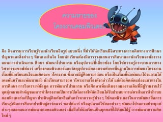 คือ กิจกรรมการเรียนรู้ของนักเรียนอีกรูปแบบหนึ่ง ที่ทาให้นักเรียนมีอิสระทางความคิดทางการศึกษา
ปัญหาและสิ่งต่างๆ ที่ตนเองในใจ โดยนักเรียนต้องมีการวางแผนการศึกษาและนักเรียนจะต้องวาง
แผนการดาเนินงาน ศึกษา พัฒนาโปรแกรม หรืออุปกรณ์ที่เกี่ยวข้อง โดยใช้ความรู้กระบวนการทาง
วิศวกรรมซอฟต์แวร์ เครื่องคอมพิวเตอร์และวัสดุอุปกรณ์ตลอดจนทักษะพื้นฐานในการพัฒนาโครงงาน
เรื่องที่นักเรียนสนใจและคิดจะท าโครงงาน ซึ่งอาจมีผู้ศึกษามาก่อน หรือเป็ นเรื่องที่นักพัฒนาโปรแกรมได้
เคยค้นคว้าและพัฒนาแล้ว นักเรียนสามารถท าโครงงานเรื่องดังกล่าวได้ แต่ต้องคิดดัดแปลงแนวทางใน
การศึกษา การวิเคราะห์ข้อมูล การพัฒนาโปรแกรม หรือศึกษาเพิ่มเติมจากผลงานเดิมที่มีผู้รายงานไว้
จุดมุ่งหมายสาคัญของการทาโครงงานเป็ นการเปิ ดโอกาสให้นักเรียนได้รับประสบการณ์ตรงในการใช้ระบบ
คอมพิวเตอร์แก้ปัญหา ประดิษฐ์คิดค้นหรือค้นคว้าหาความรู้ต่างๆ ใช้คอมพิวเตอร์ในการพัฒนาสื่อการ
เรียนรู้เพื่อการศึกษาประดิษฐ์ฮาร์ดแวร์ ซอฟต์แวร์ หรืออุปกรณ์ใช้สอยต่างๆ พัฒนาโปรแกรมประยุกต์
ต่างๆตลอดจนการพัฒนาเกมคอมพิวเตอร์ เพื่อฝึกให้นักเรียนเป็ นบุคคลที่ใฝ่เรียนใฝ่รู้ การพัฒนาความคิด
ใหม่ๆ
ความหายของ
โครงงานคอมพิวเตอร์
 