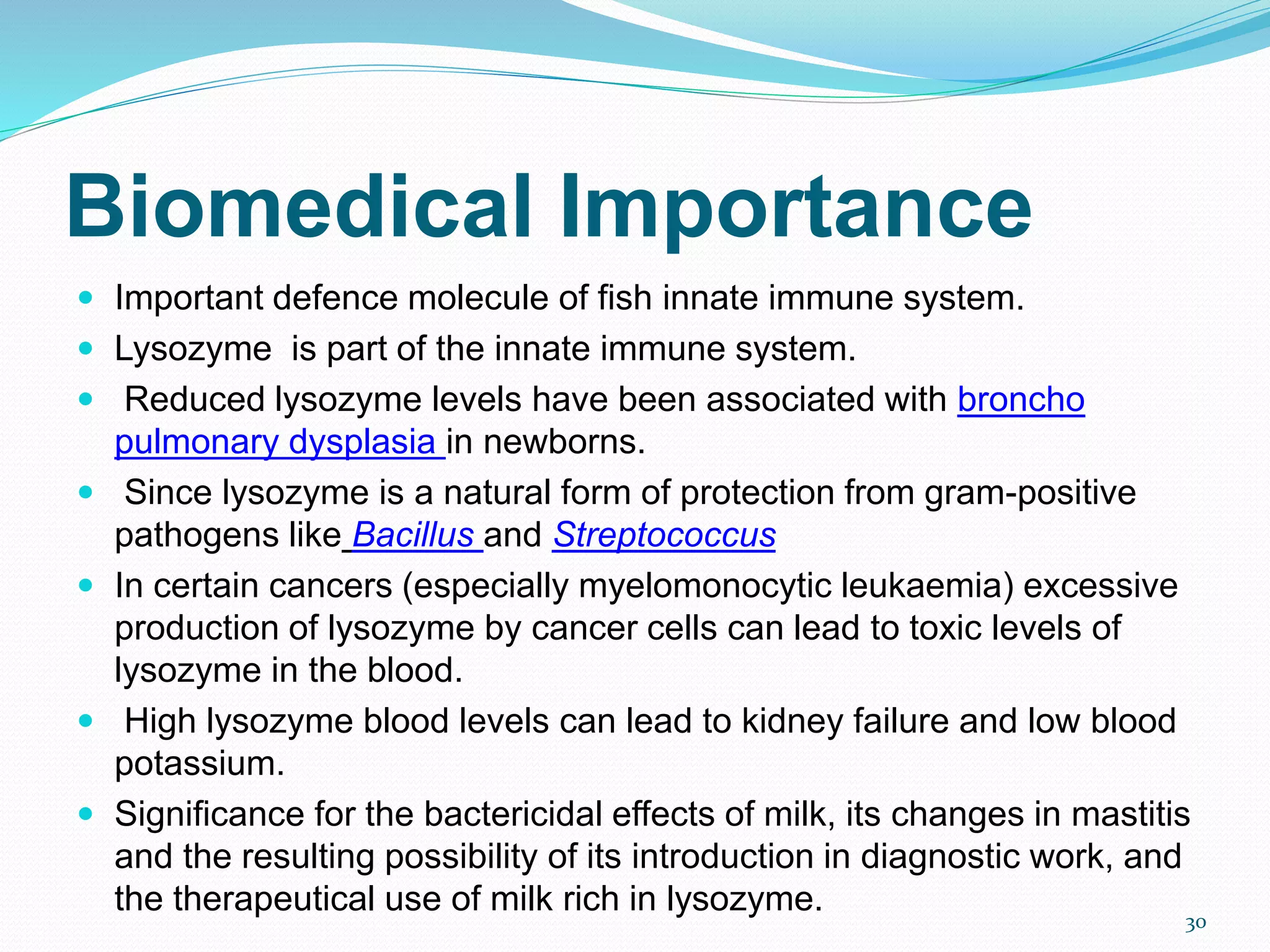 Biomedical Importance
 Important defence molecule of fish innate immune system.
 Lysozyme is part of the innate immune system.
 Reduced lysozyme levels have been associated with broncho
pulmonary dysplasia in newborns.
 Since lysozyme is a natural form of protection from gram-positive
pathogens like Bacillus and Streptococcus
 In certain cancers (especially myelomonocytic leukaemia) excessive
production of lysozyme by cancer cells can lead to toxic levels of
lysozyme in the blood.
 High lysozyme blood levels can lead to kidney failure and low blood
potassium.
 Significance for the bactericidal effects of milk, its changes in mastitis
and the resulting possibility of its introduction in diagnostic work, and
the therapeutical use of milk rich in lysozyme. 30
 