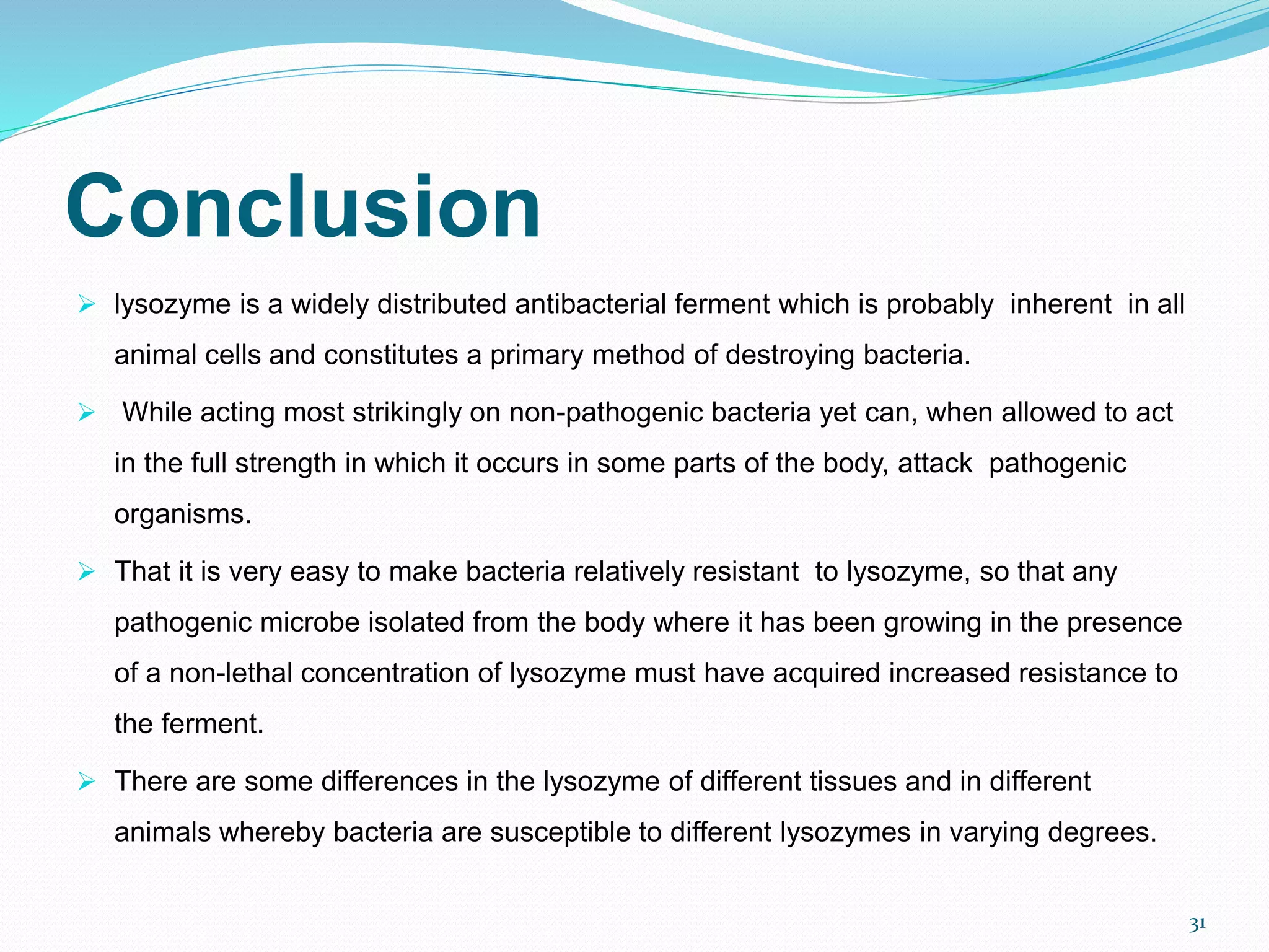 Conclusion
 lysozyme is a widely distributed antibacterial ferment which is probably inherent in all
animal cells and constitutes a primary method of destroying bacteria.
 While acting most strikingly on non-pathogenic bacteria yet can, when allowed to act
in the full strength in which it occurs in some parts of the body, attack pathogenic
organisms.
 That it is very easy to make bacteria relatively resistant to lysozyme, so that any
pathogenic microbe isolated from the body where it has been growing in the presence
of a non-lethal concentration of lysozyme must have acquired increased resistance to
the ferment.
 There are some differences in the lysozyme of different tissues and in different
animals whereby bacteria are susceptible to different lysozymes in varying degrees.
31
 
