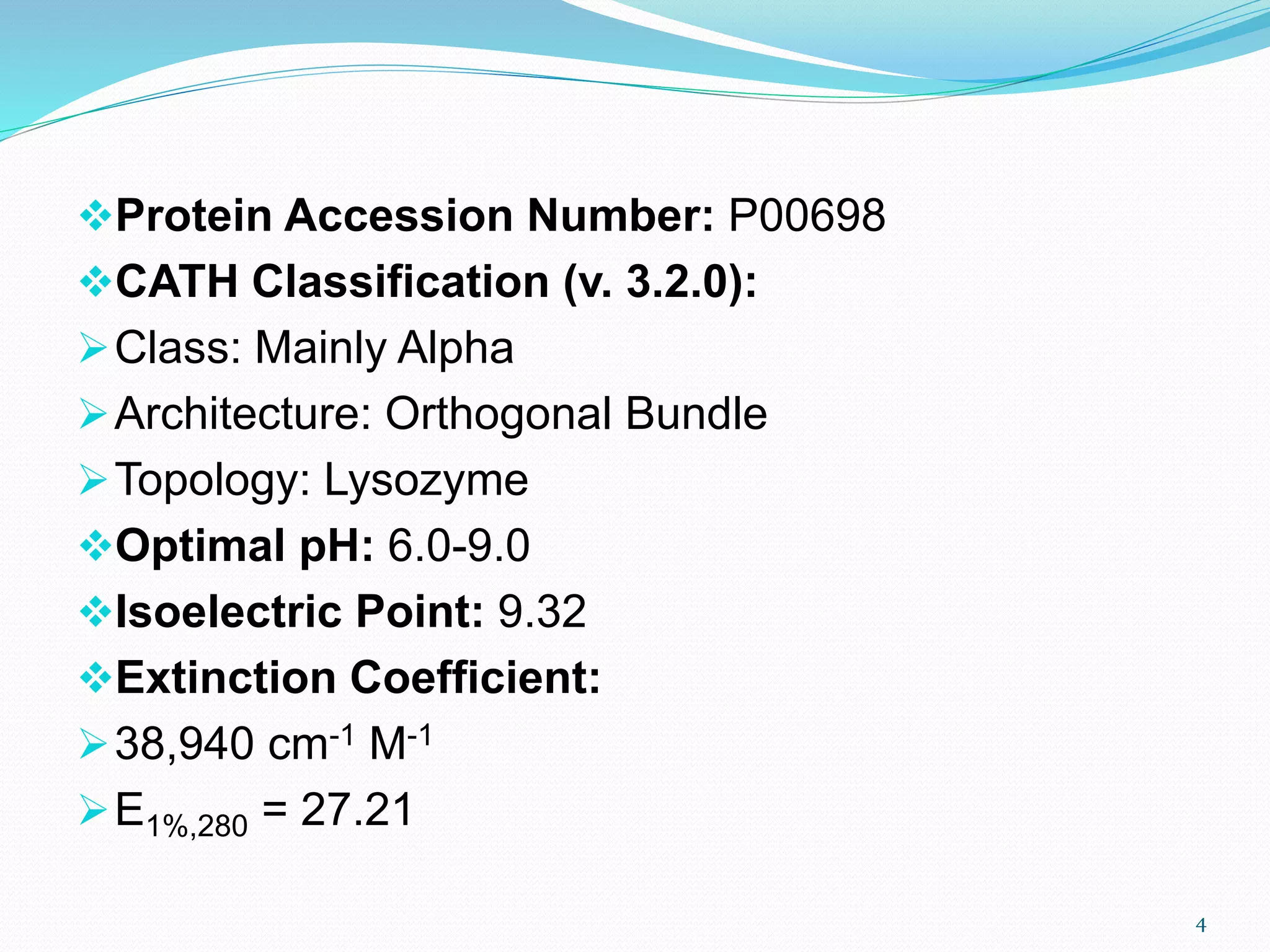 Protein Accession Number: P00698
CATH Classification (v. 3.2.0):
Class: Mainly Alpha
Architecture: Orthogonal Bundle
Topology: Lysozyme
Optimal pH: 6.0-9.0
Isoelectric Point: 9.32
Extinction Coefficient:
38,940 cm-1 M-1
E1%,280 = 27.21
4
 