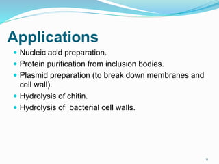 Applications
 Nucleic acid preparation.
 Protein purification from inclusion bodies.
 Plasmid preparation (to break down membranes and
cell wall).
 Hydrolysis of chitin.
 Hydrolysis of bacterial cell walls.
11
 