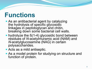 Functions
 As an antibacterial agent by catalyzing
the hydrolysis of specific glycosidic
linkages in peptidoglycan and chitin,
breaking down some bacterial cell walls.
 hydrolyze the ß(1-4) glycosidic bond between
residues of N-acetylmuramic acid (NAM) and
N-acetylglucosamine (NAG) in certain
polysaccharides.
 Acts as a mild antiseptic.
 As a model protein for studying on structure and
function of protein.
8
 