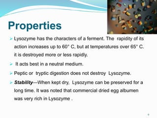 Properties
 Lysozyme has the characters of a ferment. The rapidity of its
action increases up to 60° C, but at temperatures over 65° C.
it is destroyed more or less rapidly.
 It acts best in a neutral medium.
 Peptic or tryptic digestion does not destroy Lysozyme.
 Stability—When kept dry, Lysozyme can be preserved for a
long time. It was noted that commercial dried egg albumen
was very rich in Lysozyme .
9
 