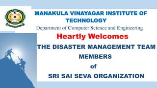MANAKULA VINAYAGAR INSTITUTE OF
TECHNOLOGY
Department of Computer Science and Engineering
Heartly Welcomes
THE DISASTER MANAGEMENT TEAM
MEMBERS
of
SRI SAI SEVA ORGANIZATION
 