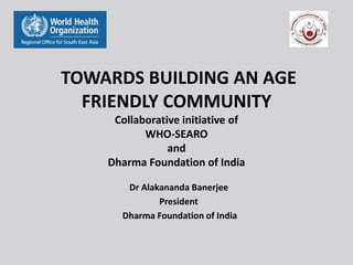 TOWARDS BUILDING AN AGE
FRIENDLY COMMUNITY
Collaborative initiative of
WHO-SEARO
and
Dharma Foundation of India
Dr Alakananda Banerjee
President
Dharma Foundation of India
 