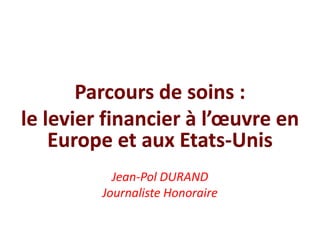 Parcours de soins :
le levier financier à l’œuvre en
Europe et aux Etats-Unis
Jean-Pol DURAND
Journaliste Honoraire
 