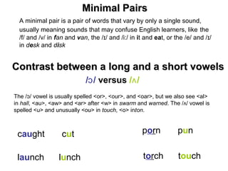 A minimal pair is a pair of words that vary by only a single sound,
usually meaning sounds that may confuse English learners, like the
/f/ and /v/ in fan and van, the / / and /i:/ inɪ it and eat, or the /e/ and / /ɪ
in desk and disk
/ /ɔ versus / /ʌ
caught cut
launch lunch
porn pun
torch touch
Minimal PairsMinimal Pairs
Contrast between a long and a short vowelsContrast between a long and a short vowels
The / / vowel is usually spelled <or>, <our>, and <oar>, but we also see <al>ɔ
in hall, <au>, <aw> and <ar> after <w> in swarm and warned. The / / vowel isʌ
spelled <u> and unusually <ou> in touch, <o> inton.
 