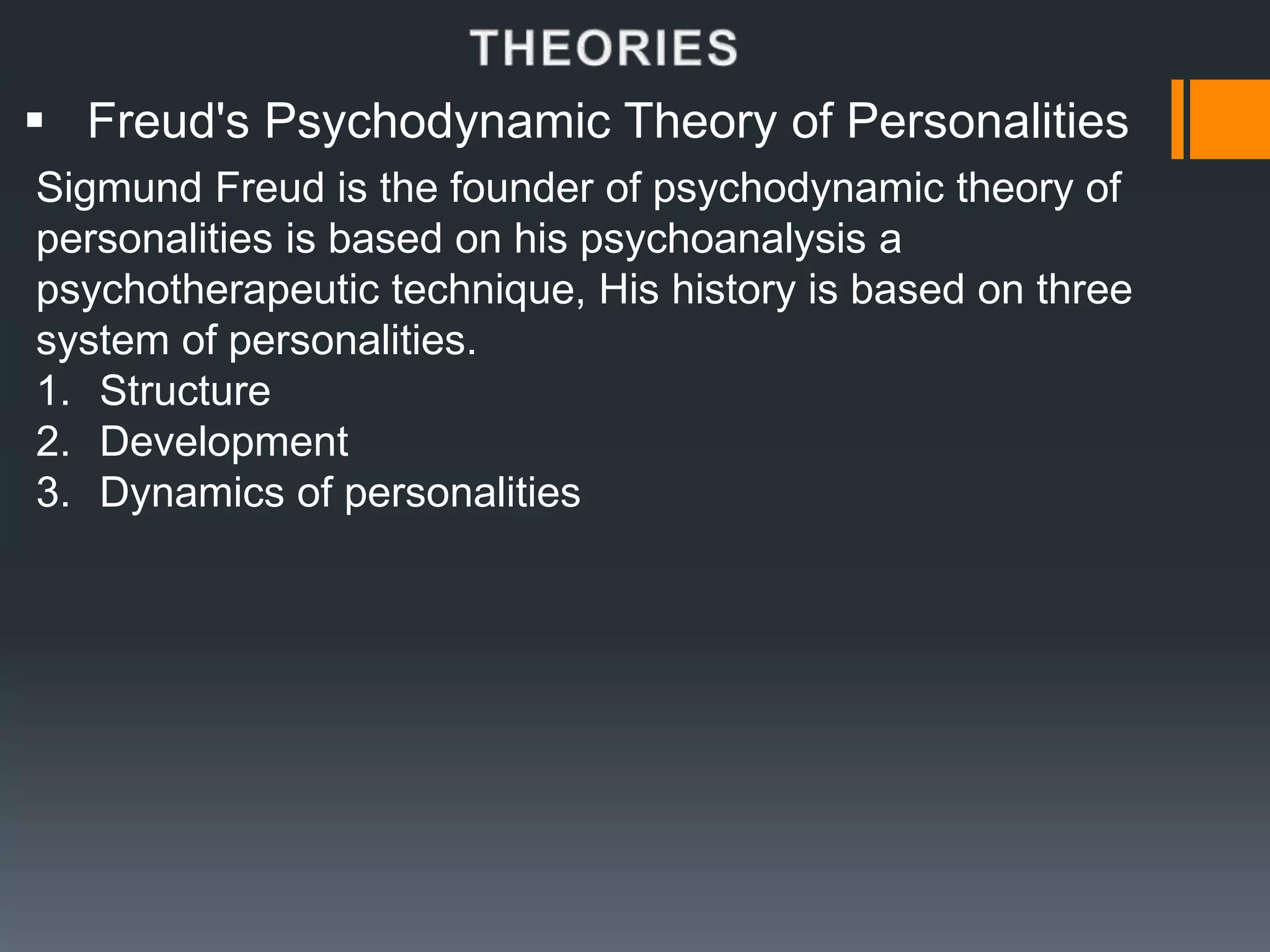  Freud's Psychodynamic Theory of Personalities
Sigmund Freud is the founder of psychodynamic theory of
personalities is based on his psychoanalysis a
psychotherapeutic technique, His history is based on three
system of personalities.
1. Structure
2. Development
3. Dynamics of personalities
 