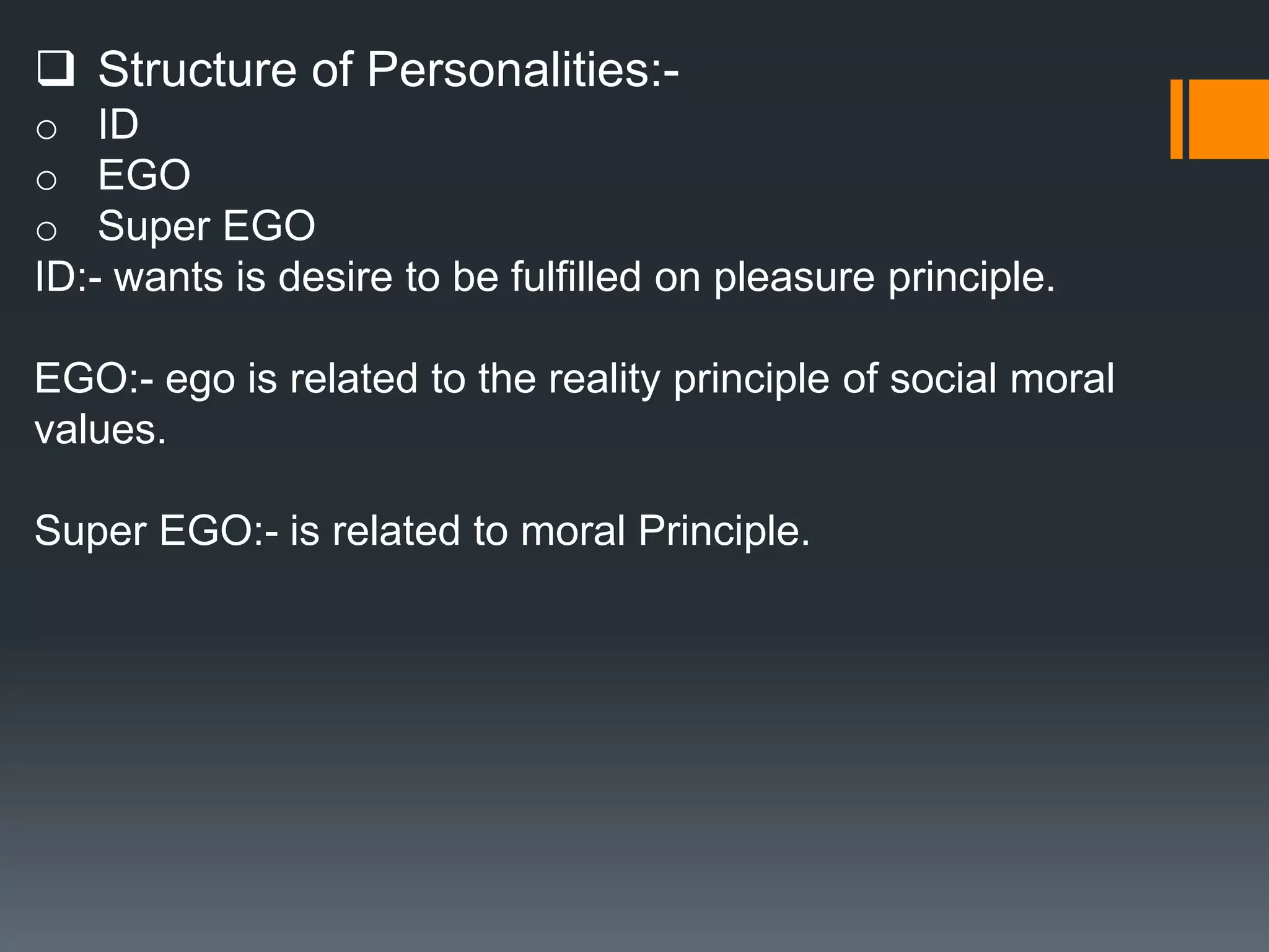  Structure of Personalities:-
o ID
o EGO
o Super EGO
ID:- wants is desire to be fulfilled on pleasure principle.
EGO:- ego is related to the reality principle of social moral
values.
Super EGO:- is related to moral Principle.
 