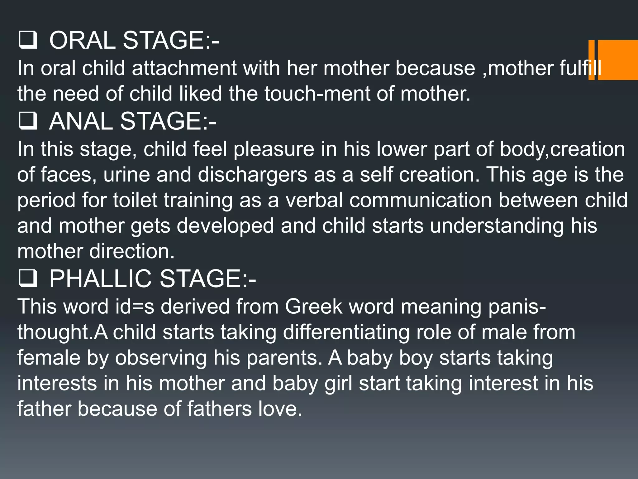  ORAL STAGE:-
In oral child attachment with her mother because ,mother fulfill
the need of child liked the touch-ment of mother.
 ANAL STAGE:-
In this stage, child feel pleasure in his lower part of body,creation
of faces, urine and dischargers as a self creation. This age is the
period for toilet training as a verbal communication between child
and mother gets developed and child starts understanding his
mother direction.
 PHALLIC STAGE:-
This word id=s derived from Greek word meaning panis-
thought.A child starts taking differentiating role of male from
female by observing his parents. A baby boy starts taking
interests in his mother and baby girl start taking interest in his
father because of fathers love.
 