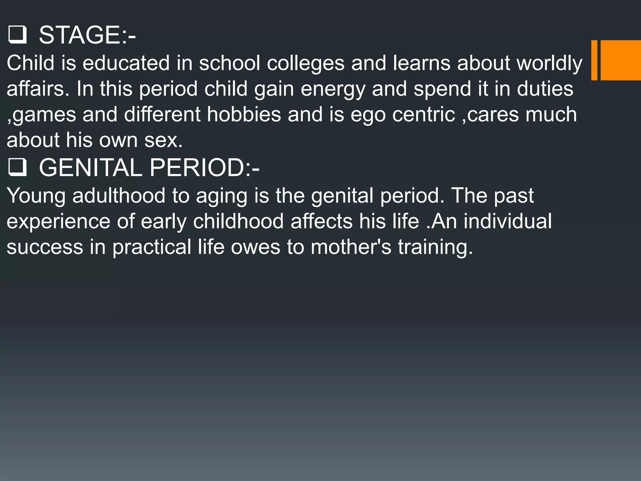  STAGE:-
Child is educated in school colleges and learns about worldly
affairs. In this period child gain energy and spend it in duties
,games and different hobbies and is ego centric ,cares much
about his own sex.
 GENITAL PERIOD:-
Young adulthood to aging is the genital period. The past
experience of early childhood affects his life .An individual
success in practical life owes to mother's training.
 