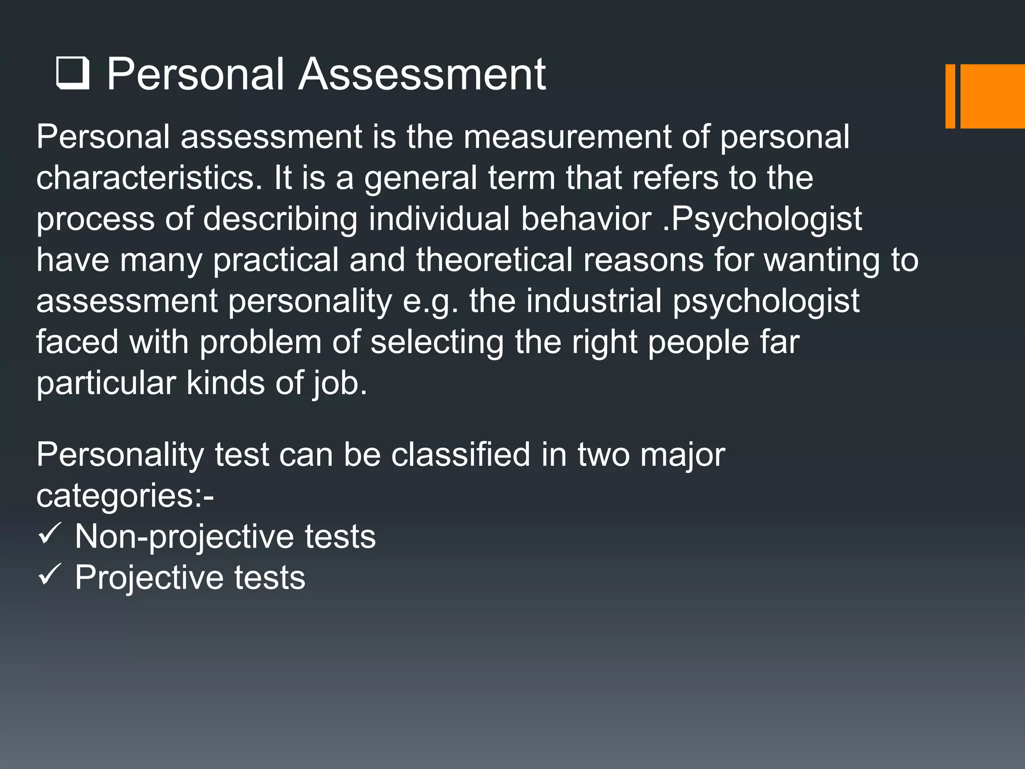  Personal Assessment
Personal assessment is the measurement of personal
characteristics. It is a general term that refers to the
process of describing individual behavior .Psychologist
have many practical and theoretical reasons for wanting to
assessment personality e.g. the industrial psychologist
faced with problem of selecting the right people far
particular kinds of job.
Personality test can be classified in two major
categories:-
 Non-projective tests
 Projective tests
 