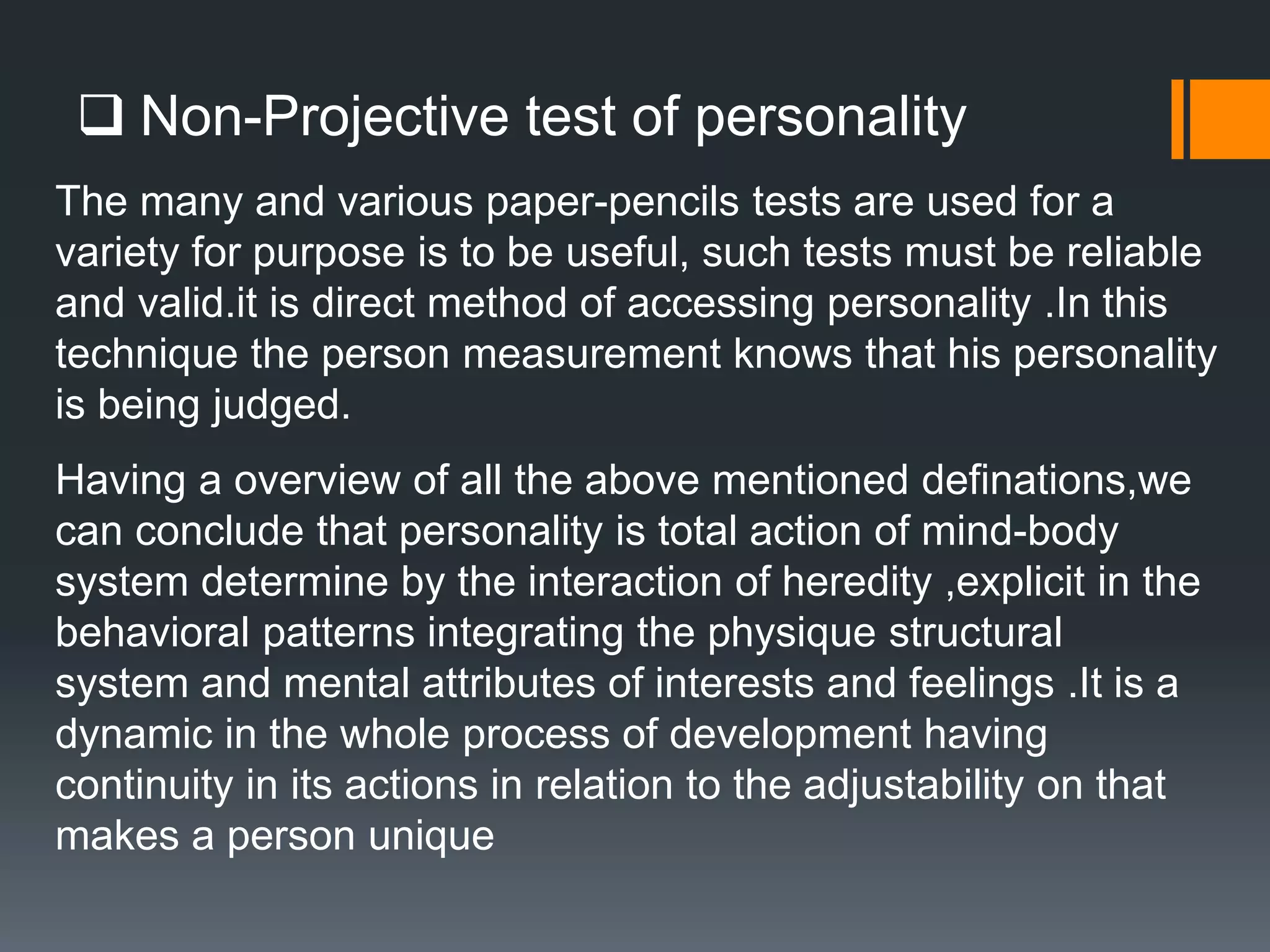  Non-Projective test of personality
The many and various paper-pencils tests are used for a
variety for purpose is to be useful, such tests must be reliable
and valid.it is direct method of accessing personality .In this
technique the person measurement knows that his personality
is being judged.
Having a overview of all the above mentioned definations,we
can conclude that personality is total action of mind-body
system determine by the interaction of heredity ,explicit in the
behavioral patterns integrating the physique structural
system and mental attributes of interests and feelings .It is a
dynamic in the whole process of development having
continuity in its actions in relation to the adjustability on that
makes a person unique
 