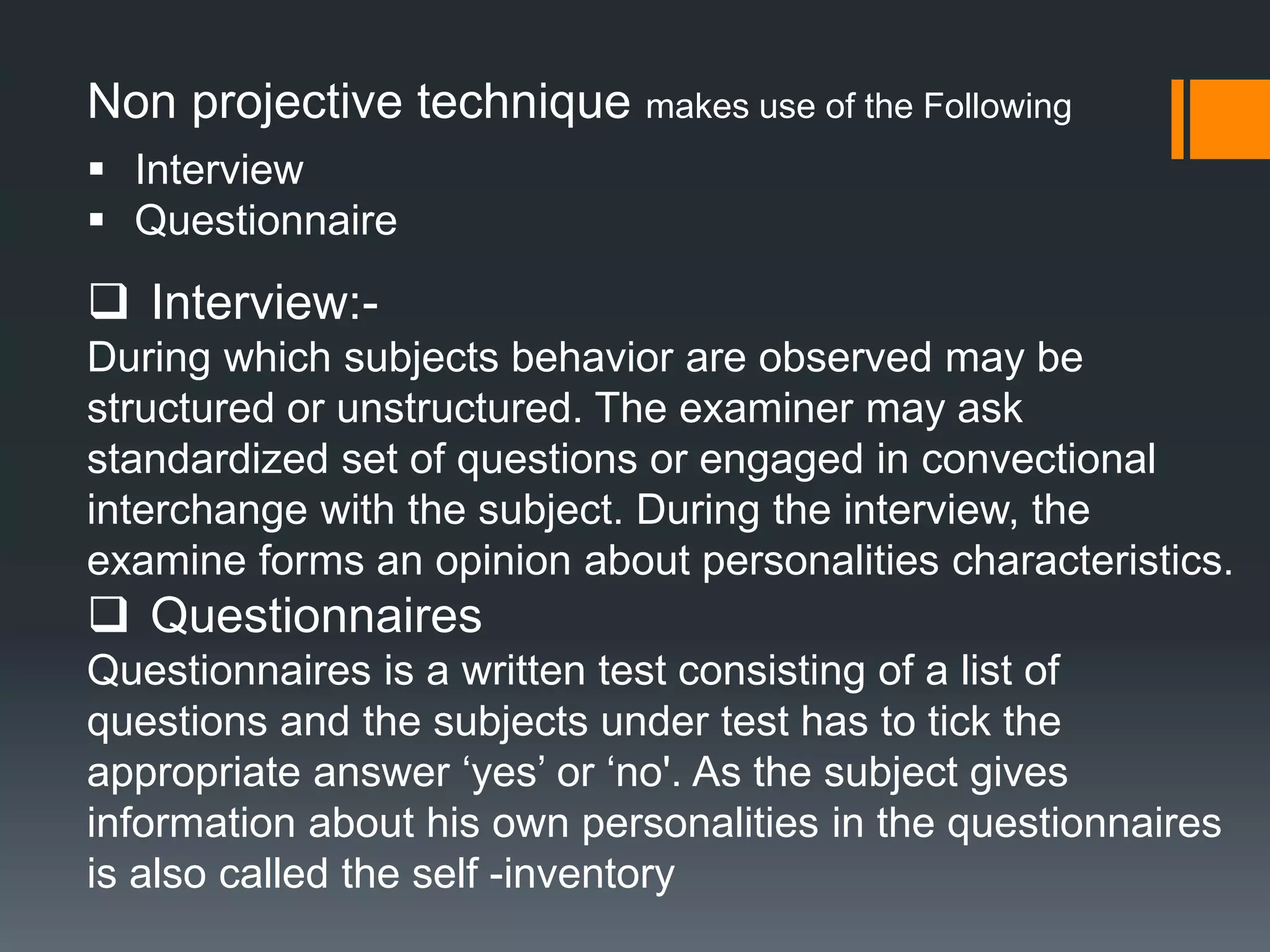Non projective technique makes use of the Following
 Interview
 Questionnaire
 Interview:-
During which subjects behavior are observed may be
structured or unstructured. The examiner may ask
standardized set of questions or engaged in convectional
interchange with the subject. During the interview, the
examine forms an opinion about personalities characteristics.
 Questionnaires
Questionnaires is a written test consisting of a list of
questions and the subjects under test has to tick the
appropriate answer ‘yes’ or ‘no'. As the subject gives
information about his own personalities in the questionnaires
is also called the self -inventory
 