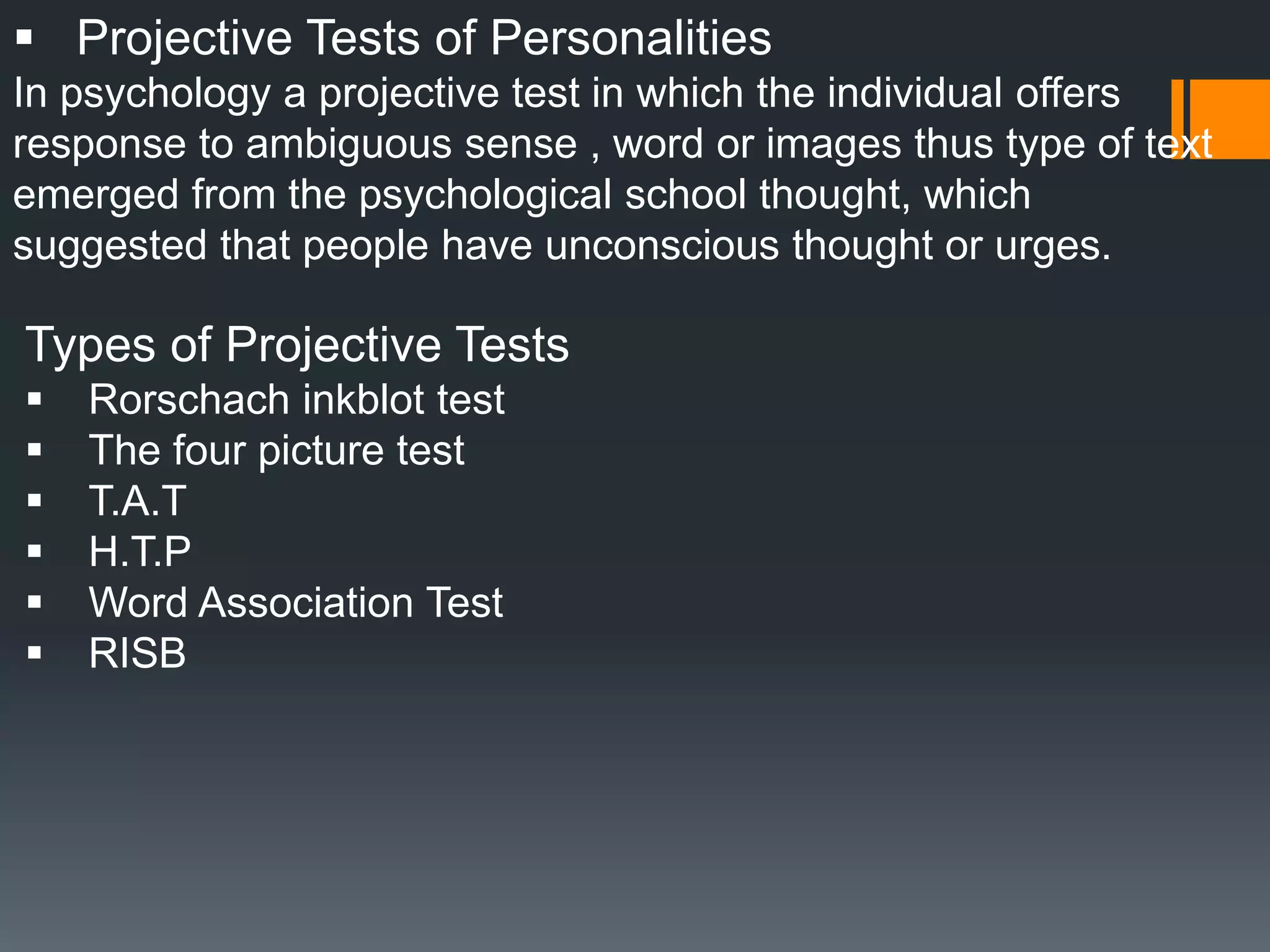  Projective Tests of Personalities
In psychology a projective test in which the individual offers
response to ambiguous sense , word or images thus type of text
emerged from the psychological school thought, which
suggested that people have unconscious thought or urges.
Types of Projective Tests
 Rorschach inkblot test
 The four picture test
 T.A.T
 H.T.P
 Word Association Test
 RISB
 