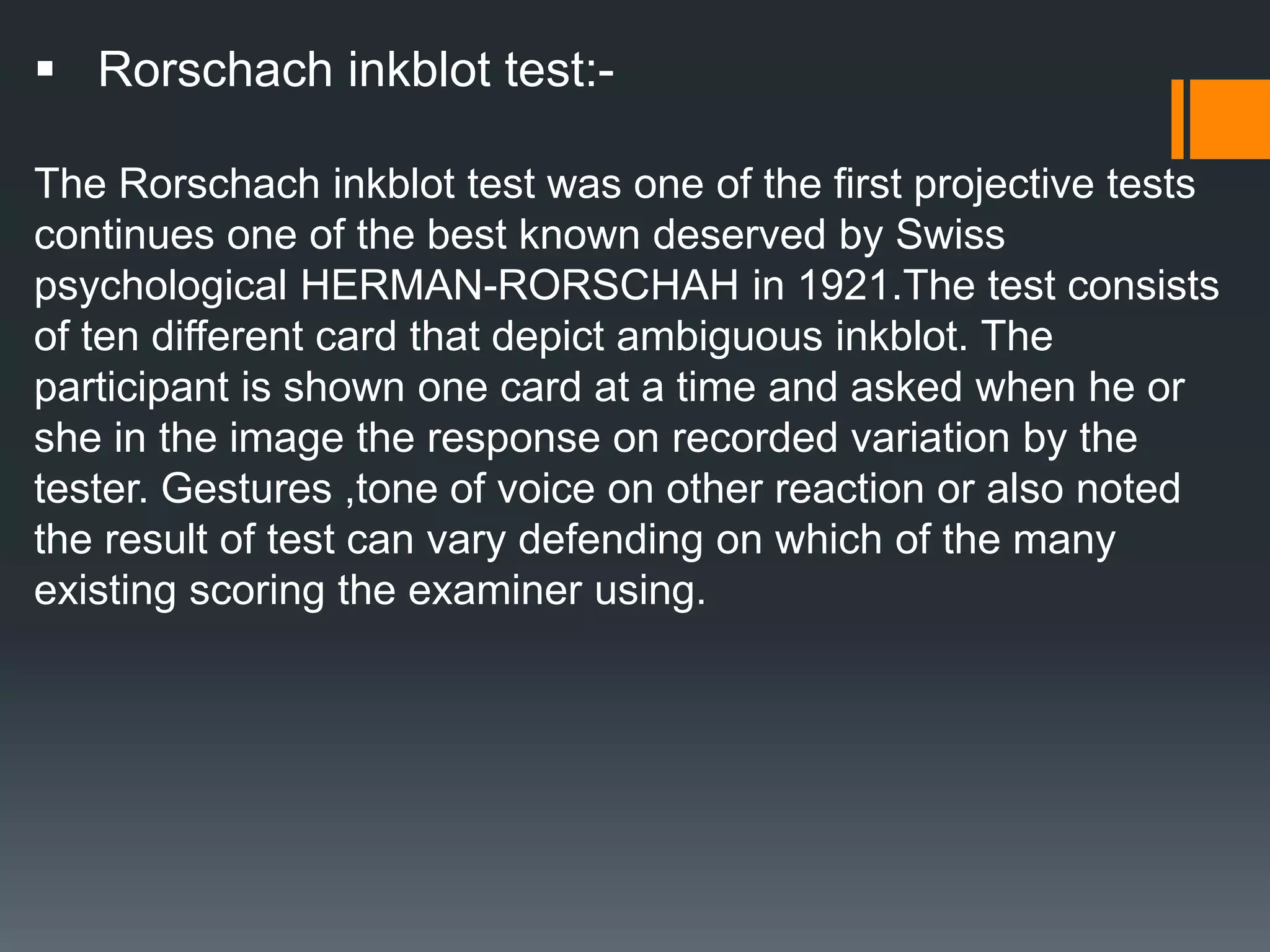  Rorschach inkblot test:-
The Rorschach inkblot test was one of the first projective tests
continues one of the best known deserved by Swiss
psychological HERMAN-RORSCHAH in 1921.The test consists
of ten different card that depict ambiguous inkblot. The
participant is shown one card at a time and asked when he or
she in the image the response on recorded variation by the
tester. Gestures ,tone of voice on other reaction or also noted
the result of test can vary defending on which of the many
existing scoring the examiner using.
 