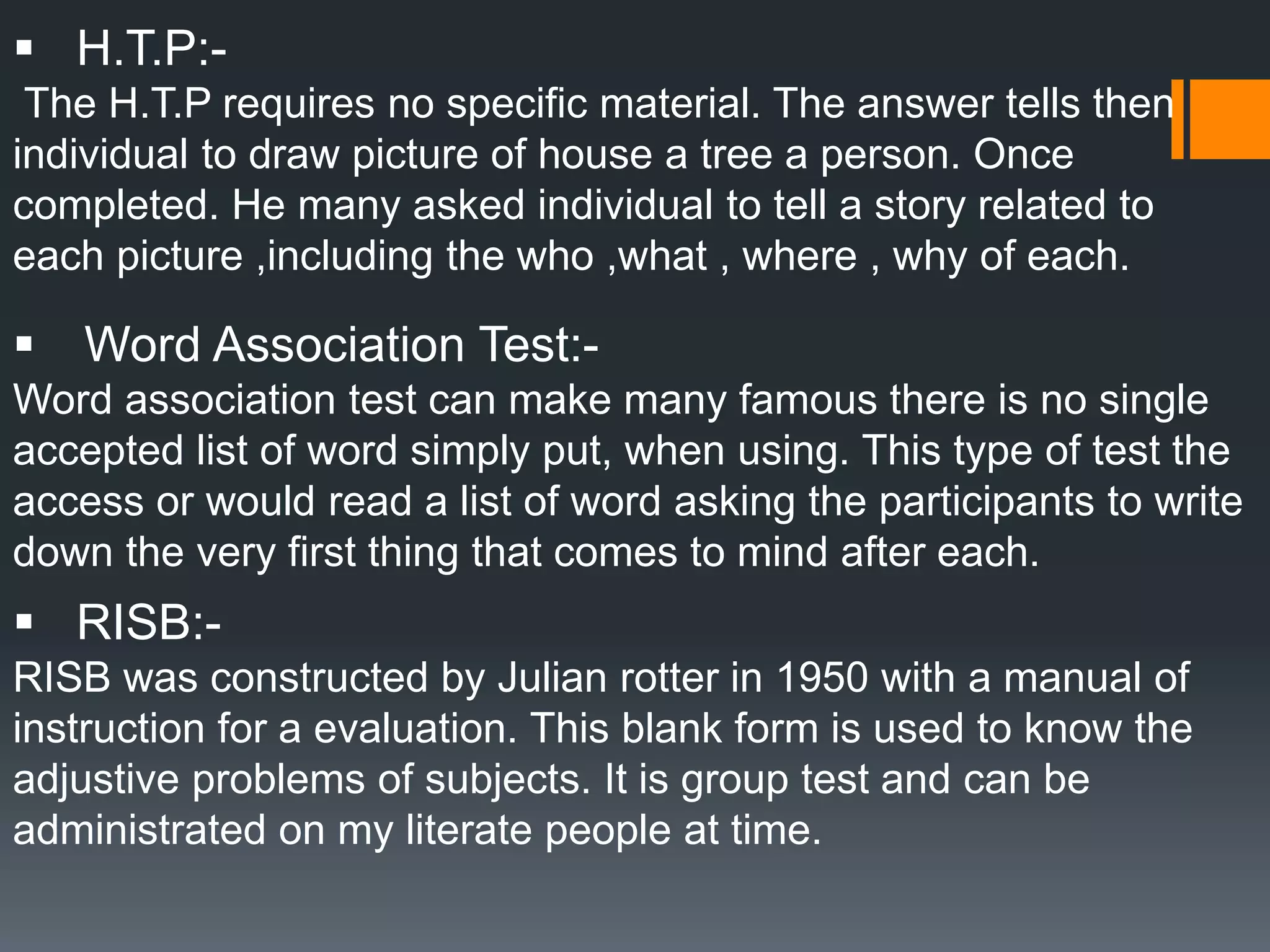  H.T.P:-
The H.T.P requires no specific material. The answer tells then
individual to draw picture of house a tree a person. Once
completed. He many asked individual to tell a story related to
each picture ,including the who ,what , where , why of each.
 Word Association Test:-
Word association test can make many famous there is no single
accepted list of word simply put, when using. This type of test the
access or would read a list of word asking the participants to write
down the very first thing that comes to mind after each.
 RISB:-
RISB was constructed by Julian rotter in 1950 with a manual of
instruction for a evaluation. This blank form is used to know the
adjustive problems of subjects. It is group test and can be
administrated on my literate people at time.
 
