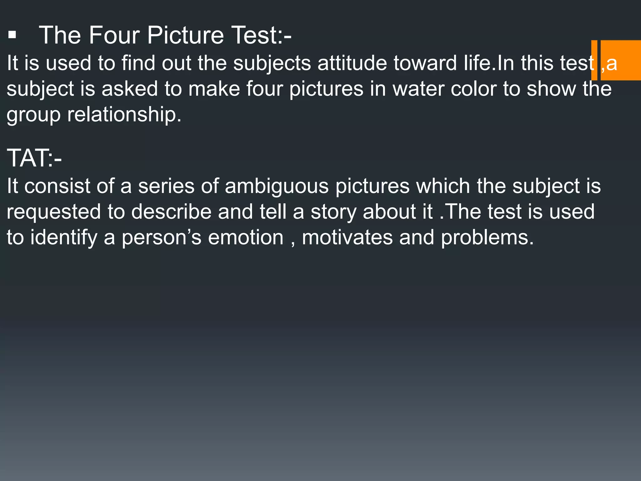 The Four Picture Test:-
It is used to find out the subjects attitude toward life.In this test ,a
subject is asked to make four pictures in water color to show the
group relationship.
TAT:-
It consist of a series of ambiguous pictures which the subject is
requested to describe and tell a story about it .The test is used
to identify a person’s emotion , motivates and problems.
 