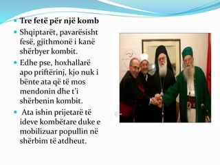  Tre fetë për një komb
 Shqiptarët, pavarësisht
fesë, gjithmonë i kanë
shërbyer kombit.
 Edhe pse, hoxhallarë
apo priftërinj, kjo nuk i
bënte ata që të mos
mendonin dhe t’i
shërbenin kombit.
 Ata ishin prijetarë të
ideve kombëtare duke e
mobilizuar popullin në
shërbim të atdheut.
 
