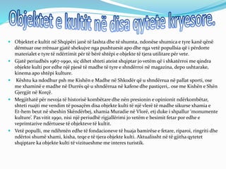  Objektet e kultit në Shqipëri janë të lashta dhe të shumta, ndonëse shumica e tyre kanë qënë
dëmtuar ose rrënuar gjatë shekujve nga pushtuesit apo dhe nga vetë popullsia që i përdorte
materialet e tyre të ndërtimit për të bërë shtëpi e objekte të tjera utilitare për vete.
 Gjatë periudhës 1967-1990, siç dihet shteti ateist shqiptar jo vetëm që i shkatërroi me qindra
objekte kulti por edhe një pjesë të madhe të tyre e shndërroi në magazina, depo ushtarake,
kinema apo shtëpi kulture.
 Kështu ka ndodhur psh me Kishën e Madhe në Shkodër që u shndërrua në pallat sporti, ose
me xhaminë e madhe në Durrës që u shndërrua në kafene dhe pastiçeri,. ose me Kishën e Shën
Gjergjit në Korçë.
 Megjithatë për nevoja të historisë kombëtare dhe nën presionin e opinionit ndërkombëtar,
shteti ruajti me vendim të posaçëm disa objekte kulti të një vlerë të madhe sikurse xhamia e
Et-hem beut në sheshin Skëndërbej, xhamia Muradie në Vlorë, etj duke i shpallur ‘monumente
kulture’. Pas vitit 1990, nisi një periudhë rigjallërimi jo vetëm e besimit fetar por edhe e
veprimtarive ndërtuese të objekteve të kultit.
 Vetë populli, me ndihmën edhe të fondacioneve të huaja bamirëse e fetare, riparoi, ringriti dhe
ndërtoi shumë xhami, kisha, teqe e të tjera objekte kulti. Aktualissht në të gjitha qytetet
shqiptare ka objekte kulti të vizitueshme me interes turistik.
 