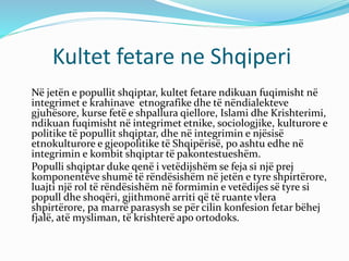 Kultet fetare ne Shqiperi
Në jetën e popullit shqiptar, kultet fetare ndikuan fuqimisht në
integrimet e krahinave etnografike dhe të nëndialekteve
gjuhësore, kurse fetë e shpallura qiellore, Islami dhe Krishterimi,
ndikuan fuqimisht në integrimet etnike, sociologjike, kulturore e
politike të popullit shqiptar, dhe në integrimin e njësisë
etnokulturore e gjeopolitike të Shqipërisë, po ashtu edhe në
integrimin e kombit shqiptar të pakontestueshëm.
Populli shqiptar duke qenë i vetëdijshëm se feja si një prej
komponentëve shumë të rëndësishëm në jetën e tyre shpirtërore,
luajti një rol të rëndësishëm në formimin e vetëdijes së tyre si
popull dhe shoqëri, gjithmonë arriti që të ruante vlera
shpirtërore, pa marrë parasysh se për cilin konfesion fetar bëhej
fjalë, atë mysliman, të krishterë apo ortodoks.
 