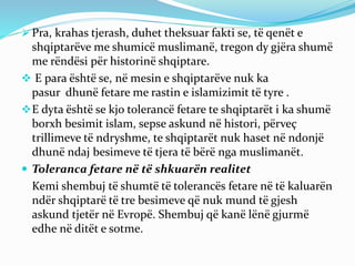  Pra, krahas tjerash, duhet theksuar fakti se, të qenët e
shqiptarëve me shumicë muslimanë, tregon dy gjëra shumë
me rëndësi për historinë shqiptare.
 E para është se, në mesin e shqiptarëve nuk ka
pasur dhunë fetare me rastin e islamizimit të tyre .
E dyta është se kjo tolerancë fetare te shqiptarët i ka shumë
borxh besimit islam, sepse askund në histori, përveç
trillimeve të ndryshme, te shqiptarët nuk haset në ndonjë
dhunë ndaj besimeve të tjera të bërë nga muslimanët.
 Toleranca fetare në të shkuarën realitet
Kemi shembuj të shumtë të tolerancës fetare në të kaluarën
ndër shqiptarë të tre besimeve që nuk mund të gjesh
askund tjetër në Evropë. Shembuj që kanë lënë gjurmë
edhe në ditët e sotme.
 