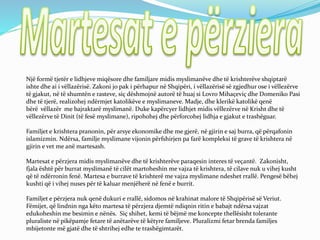 Një formë tjetër e lidhjeve miqësore dhe familjare midis myslimanëve dhe të krishterëve shqiptarë
ishte dhe ai i vëllazërisë. Zakoni jo pak i përhapur në Shqipëri, i vëllazërisë së zgjedhur ose i vëllezërve
të gjakut, në të shumtën e rasteve, siç dëshmojnë autorë të huaj si Lovro Mihaçeviç dhe Domeniko Pasi
dhe të tjerë, realizohej ndërmjet katolikëve e myslimaneve. Madje, dhe klerikë katolikë qenë
bërë vëllazër me bajraktarë myslimanë. Duke kapërcyer lidhjet midis vëllezërve në Krisht dhe të
vëllezërve të Dinit (të fesë myslimane), ripohohej dhe përforcohej lidhja e gjakut e trashëguar.
Familjet e krishtera pranonin, për arsye ekonomike dhe me gjerë, në gjirin e saj burra, që përqafonin
islamizmin. Ndërsa, familje myslimane vijonin përfshirjen pa farë kompleksi të grave të krishtera në
gjirin e vet me anë martesash.
Martesat e përzjera midis myslimanëve dhe të krishterëve paraqesin interes të veçantë. Zakonisht,
fjala është për burrat myslimanë të cilët martoheshin me vajza të krishtera, të cilave nuk u vihej kusht
që të ndërronin fenë. Martesa e burrave të krishterë me vajza myslimane ndeshet rrallë. Pengesë bëhej
kushti që i vihej nuses për të kaluar menjëherë në fenë e burrit.
Familjet e përzjera nuk qenë dukuri e rrallë, sidomos në krahinat malore të Shqipërisë së Veriut.
Fëmijet, që lindnin nga këto martesa të përzjera djemtë ndiqnin ritin e babajt ndërsa vajzat
edukoheshin me besimin e nënës. Siç shihet, kemi të bëjmë me koncepte thellësisht tolerante
pluraliste në pikëpamje fetare të anëtarëve të këtyre familjeve. Pluralizmi fetar brenda familjes
mbijetonte më gjatë dhe të shtrihej edhe te trashëgimtarët.
 
