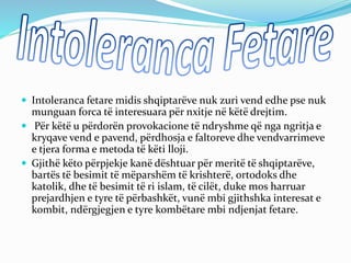  Intoleranca fetare midis shqiptarëve nuk zuri vend edhe pse nuk
munguan forca të interesuara për nxitje në këtë drejtim.
 Për këtë u përdorën provokacione të ndryshme që nga ngritja e
kryqave vend e pavend, përdhosja e faltoreve dhe vendvarrimeve
e tjera forma e metoda të këti lloji.
 Gjithë këto përpjekje kanë dështuar për meritë të shqiptarëve,
bartës të besimit të mëparshëm të krishterë, ortodoks dhe
katolik, dhe të besimit të ri islam, të cilët, duke mos harruar
prejardhjen e tyre të përbashkët, vunë mbi gjithshka interesat e
kombit, ndërgjegjen e tyre kombëtare mbi ndjenjat fetare.
 