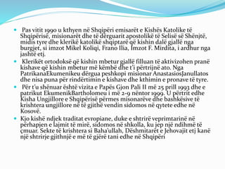  Pas vitit 1990 u kthyen në Shqipëri emisarët e Kishës Katolike të
Shqipërisë, misionarët dhe të dërguarit apostolikë të Selisë së Shënjtë,
midis tyre dhe klerikë katolikë shqiptarë që kishin dalë gjallë nga
burgjet, si imzot Mikel Koliqi, Frano Ilia, Imzot F. Mirdita, i ardhur nga
jashtë etj.
 Klerikët ortodoksë që kishin mbetur gjallë filluan të aktivizohen pranë
kishave që kishin mbetur më këmbë dhe t’i përtrijnë ato. Nga
PatrikanaEkumenikeu dërgua peshkopi misionar AnastasiosJanullatos
dhe nisa puna për rindërtimin e kishave dhe kthimin e pronave të tyre.
 Për t’u shënuar është vizita e Papës Gjon Pali II më 25 prill 1993 dhe e
patrikut EkumenikBartholomeu i më 2-9 nëntor 1999. U përtrit edhe
Kisha Ungjillore e Shqipërisë përmes misonarëve dhe bashkësive të
krishtera ungjillore në të gjithë vendin sidomos në qytete edhe në
Kosovë.
 Kjo kishë ndjek traditat evropiane, duke e shtrirë veprimtarinë në
përhapjen e lajmit të mirë, sidomos në shkolla, ku jep një ndihmë të
çmuar. Sekte të krishtera si Baha’ullah, Dëshmitarët e Jehovajit etj kanë
një shtrirje gjithnjë e më të gjërë tani edhe në Shqipëri
 