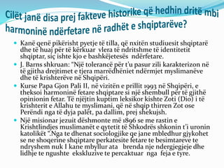  Kanë qenë pikërisht pyetje të tilla, që nxitën studiuesit shqiptarë
dhe të huaj për të kërkuar vlera të ndritshme të identitetit
shqiptar, siç ishte kjo e bashkëjetesës ndërfetare.
 J. Barns shkruan: “Një tolerancë për t’u pasur zili karakterizon në
të gjitha drejtimet e tjera marrëdhëniet ndërmjet myslimanëve
dhe të krishterëve në Shqipëri.
 Kurse Papa Gjon Pali II, në vizitën e prillit 1993 në Shqipëri, e
theksoi harmoninë fetare shqiptare si një shembull për të gjithë
opinionin fetar. Të njëjtin kuptim leksikor kishte Zoti (Dio) i të
krishterit e Allahu te myslimani, që në shqip thirren Zot ose
Perëndi nga të dyja palët, pa dallim, prej shekujsh.
 Një misionar jezuit dëshmonte më 1896 se me rastin e
Krishtlindjes muslimanët e qytetit të Shkodrës shkonin t’i uronin
katolikët “.Nga te dhenat sociologjike qe jane mbledhur gjykohet
se ne shoqerine shqiptare perkatesite fetare te besimtareve te
ndryshem nuk I kane mbyllur ata brenda nje ndergjegjeje dhe
lidhje te ngushte ekskluzive te percaktuar nga feja e tyre.
 