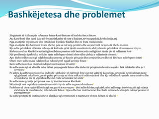 Bashkëjetesa dhe problemet
Shqiptarët të dalluar për tolerance fetare kanë festuar së bashku festat fetare.
Ata kanë hyrë dhe kanë dale në festat përkatëse të tyre si bajram,nevruz,pashkë,krishtlindje,etj.
Nga ana tjetër myslimanë dhe ortodoksë I shikoje bashkë dhe në festa tradicionale.
Nga ana tjetër kjo harmoni fetare zbehej pak sa më larg qendrës dhe veçanërisht në zona të thella malore.
Kjo edhe për shkak të lënies mbrapa të kulturës që të tjerët mundonin ta shfrytëzonin për shkak të interesave të tyre.
Kishte raste kur klerikët e një religjioni bënin presion mbi besimtarët e religjionit tjetër për të ndërruar fenë
Një problem jo i pakët ku në këto raste ndërhynte shteti ishte edhe çështja e ndërrimit të emrit.1
Apo kishte edhe raste që ndalohen documenta që fusnin përçarje dhe urrejtje fetare dhe në këtë rast ndërhynte shteti 2
Shteti merr edhe masa ndalimi kur ndonjë prift ngjall urrejtje fetare 3
Kemi edhe raste kur civilë ofendojnë institucione të kultit 4
Ka edhe raste që në shkolla laike bëhet propogandë fetare dhe duhet të përqëndrohemi te aspekti laik i shkollës dhe jo I
urrejtjes5.
Po ashtu ka edhe raste raste ku individë kërkojnë të ndërrojë fenë ose më saktë të kalojë nga ortodoks në mysliman raste
që gjithsesi ndodhnin,por të pakta për arsye se ishte mëkat të ndërroje fenë dhe kjo ndodhte kryesisht mes unitëve dhe
ortodoksëve më të shpeshta dhe më rrallë ortodoksë në unitë6
Ka edhe raste grindje për prona mes dy institucioneve klerikale7
Në ndonjë rast nqs ishte e nevojshme ndërrhynin edhe organet shtetërore8
Probleme të tjera rutinë fillonin që me gurrët e varrezave 9 deri edhe kërkesa që përkrahej edhe nga intelektualët që ndarja
elektorale të mos bazohej mbi ndasitë fetare10Apo edhe kur institucionet klerikale interesoheshin për ndonjë person të
parregjistruar11
Ka edhe protestë të institucioneve klerikale që ceremonitë e martesave të mos bëhen në shtëpi 12
 