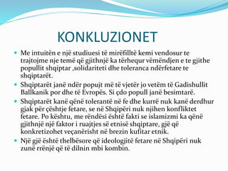 KONKLUZIONET
 Me intuitën e një studiuesi të mirëfilltë kemi vendosur te
trajtojme nje temë që gjithnjë ka tërhequr vëmëndjen e te gjithe
popullit shqiptar ,solidariteti dhe toleranca ndërfetare te
shqiptarët.
 Shqiptarët janë ndër popujt më të vjetër jo vetëm të Gadishullit
Ballkanik por dhe të Evropës. Si çdo popull janë besimtarë.
 Shqiptarët kanë qënë tolerantë në fe dhe kurrë nuk kanë derdhur
gjak për çështje fetare, se në Shqipëri nuk njihen konfliktet
fetare. Po kështu, me rëndësi është fakti se islamizmi ka qënë
gjithnjë një faktor i ruajtjes së etnisë shqiptare, gjë që
konkretizohet veçanërisht në brezin kufitar etnik.
 Një gjë është thelbësore që ideologjitë fetare në Shqipëri nuk
zunë rrënjë që të dilnin mbi kombin.
 