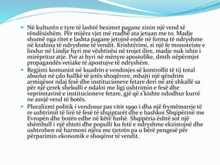  Në kulturën e tyre të lashtë besimet pagane zinin një vend të
rëndësishëm. Për mijëra vjet më rradhë ata jetuan me to. Madje
shumë nga ritet e lashta pagane jetojnë ende në forma të ndryshme
në krahina të ndryshme të vendit. Krishtërimi, si një fe monoteiste e
lindur në Lindje hyri me vështirësi në trojet ilire, madje nuk ishte i
mirëpritur atje. Por ai hyri në mënyre apostolike, dmth nëpërmjet
propagandës vetiake të apostujve të ndryshëm.
 Regjimi komunist në kuadrin e vendosjes së kontrollit të tij total
absolut në çdo hallkë të jetës shoqërore, mbajti një qëndrim
armiqësor ndaj fesë dhe institucioneve fetare deri në atë shkallë sa
për një çerek shekulli e ndaloi me ligj ushtrimin e fesë dhe
veprimtarinë e institucioneve fetare, gjë që s’kishte ndodhur kurrë
ne asnjë vend të botës.
 Pluralizmi politik i vendosur pas vitit 1990 i dha një frymëmarrje të
re ushtrimit të lirë të fesë të shqiptarët dhe e bashkoi Shqipërinë me
Evropën dhe botën edhe në këtë fushë. Shqipëria është sot një
shëmbull i një shteti dhe populli ku fetë e ndryshme ekzistojnë dhe
ushtrohen në harmoni njëra me tjetrën pa u bërë pengesë për
përparimin ekonomik e shoqëror të vendit.
 
