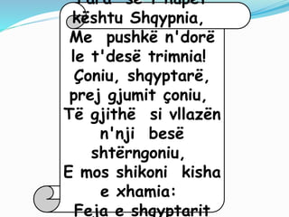 Para se t'hupet
kështu Shqypnia,
Me pushkë n'dorë
le t'desë trimnia!
Çoniu, shqyptarë,
prej gjumit çoniu,
Të gjithë si vllazën
n'nji besë
shtërngoniu,
E mos shikoni kisha
e xhamia:
Feja e shqyptarit
 