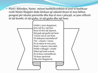  Poeti i Rilindjes, Naimi mëson bashkëkombësit të jenë të bashkuar
rreth Nënës Shqipëri duke kërkuar që ndasitë fetare të mos bëhen
pengesë për idealet patriotike dhe feja të mos i përçajë, se jane vëllezër
të një kombi, të një gjaku, të një gjuhe dhe një bese.
Gjithë ç`jemi shqipëtarë,
Jemi një fis e një farë,
Kemi të tërë një shpresë,
Një gjak,një gjuhë,një besë.
“Lëreni më nj`anë fenë,
Të shikojmë mëmëdhenë”
“Fet` e besët t`i kemi,
Po të ndarë të mos jemi,
Hoxh’ e xhami e dervishë,
Priftër e kllogjër’ e kishë
Nderë që kanë ta kenë,
Po të duan mëmëdhenë,
Të duan njerëzinë
Dhe tërë Shqipërinë
 