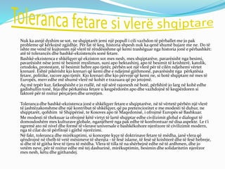 Nuk ka asnjë dyshim se sot, ne shqiptarët jemi një popull i cili vazhdon të përballet me jo pak
probleme që kërkojnë zgjidhje. Për fat të keq, historia shpesh nuk ka qenë shumë bujare me ne. Do të
ishte me vend të kujtonim një vlerë të rëndësishme që kemi trashëguar nga historia jonë e përbashkët:
atë të tolerancës dhe bashkë-ekzistencës sonë fetare.
Bashkë-ekzistenca e shkëlqyer që ekziston sot mes nesh, mes shqiptarëve, pavarësisht nga besimi,
pavarësisht nëse jemi të besimit mysliman, suni apo bektashinj, apo të besimit të krishterë, katolik,
ortodoks, protestant, të besimit hebre apo tjetër, përbën sot një vlerë për të cilën ndjehemi vërtet
krenarë. Është pikërisht kjo krenari që kemi dhe e ndjejmë gjithmonë, pavarësisht nga përkatësia
fetare, politike, racore apo tjetër. Kjo krenari dhe kjo përvojë që kemi ne, si botë shqiptare në mes të
Europës, merr edhe më shumë vlerë në kohët e trazuara që po jetojmë.
Aq më tepër kur, fatkeqësisht e jo rrallë, në një sërë rajonesh në botë, përfshirë jo larg në kohë edhe
gadishullin tonë, feja dhe përkatësia fetare u keqpërdorën apo dhe vazhdojnë të keqpërdoren si
faktorë për të nxitur përçarjen dhe urrejtjen.
Toleranca dhe bashkë-ekzistenca jonë e shkëlqyer fetare e shqiptarëve, në të vërtetë përbën një vlerë
të jashtëzakonshme dhe një kontribut të shkëlqyer, që pa pretenciozitet e me modesti të duhur, ne
shqiptarët, qofshim të Shqipërisë, te Kosoves apo të Maqedonisë, i ofrojmë Europës së Bashkuar.
Me modesti të theksuar ia ofrojmë këtë virtyt të lartë shqiptar edhe civilizimit global e dialogut të
domosdoshëm mes kulturave globale, nganjëherë nga pak edhe të konfrontuar në disa aspekte. Le t‘i
ngremë ato në nivel dhe formë të vlerave universale e bashkëkohore njerëzore të civilizimit modern,
nga të cilat do të përfitojë i gjithë njerëzimi.
Në fakt, toleranca dhe mirëkuptimi, si koncepte kyçe të doktrinave fetare të mëdha, janë vlera që
qëndrojnë në thelb të vetë mësimeve të shenjta - të fesë islame, të fesë së krishterë dhe të fesë hebreje,
si dhe të të gjitha feve të tjera të mëdha. Vlera të tilla të na shërbejnë edhe në të ardhmen, dhe jo
vetëm neve, për të nxitur edhe më tej dashurinë, mirëkuptimin, besimin dhe solidaritetin njerëzor
mes nesh, këtu dhe gjithandej.
 