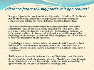 Toleranca fetare tek shqiptarët: mit apo realitet?
Shqiptarët janë ndër popujt më të vjetër jo vetëm të Gadishullit Ballkanik
por dhe të Evropës. Ata janë një ndër popujt me shumë probleme ,si
ekonomike dhe politike por me një tolerancë të rrallë ndërmjet feve.
Kjo tolerancë mbështetet në vetëdijen kombëtare për faktin se të gjithë
shqiptarët të të gjitha besimeve janë të një gjaku dhe të një gjuhe, kanë
origjinën, truallin dhe traditën e përbashkët. Kjo ka ndikuar fuqishëm në
kohezionin kombëtar në përmasa më të gjera dhe ka mobilizuar popullin
shqiptar gjatë historisë për t’u bërë rezistencë përpjekjeve të vazhdueshme të
të huajve që ta përçanin dhe ta sundonin.
Populli shqiptarë me tri besime: islam, ortodoks e katolik, ka qenë simbol i
harmonisë fetare në historinë e popujve të Ballkanit. Vetë ekzistenca e
objekteve të kultit, xhamive kishave e manastireve, simbolizon të kaluarën e
vendit tonë.
Bashkëjetesa në harmoni e besimeve fetare në Shqipëri përgjatë historisë e
deri sot është shembulli dhe dhurata më e mire. “Trashëgimia e bashkëjetesës
fetare njëkohësisht me vetëdijen se ideja kombëtare qëndron dhe duhet të
qëndrojë mbi çdo ide, është dhurata më e çmuar që kemi”.
 