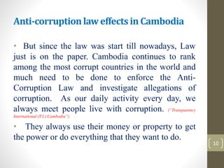 Anti-corruptionlaw effectsin Cambodia
• But since the law was start till nowadays, Law
just is on the paper. Cambodia continues to rank
among the most corrupt countries in the world and
much need to be done to enforce the Anti-
Corruption Law and investigate allegations of
corruption. As our daily activity every day, we
always meet people live with corruption. (“Transparency
International (T.I.) Cambodia”)
• They always use their money or property to get
the power or do everything that they want to do.
10
 