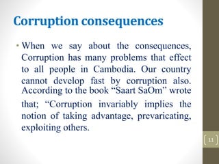 Corruption consequences
• When we say about the consequences,
Corruption has many problems that effect
to all people in Cambodia. Our country
cannot develop fast by corruption also.
According to the book “Saart SaOm” wrote
that; “Corruption invariably implies the
notion of taking advantage, prevaricating,
exploiting others.
11
 