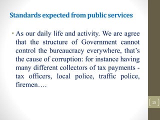 Standardsexpectedfrom public services
• As our daily life and activity. We are agree
that the structure of Government cannot
control the bureaucracy everywhere, that’s
the cause of corruption: for instance having
many different collectors of tax payments -
tax officers, local police, traffic police,
firemen….
15
 