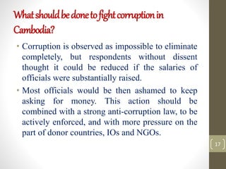 Whatshouldbedonetofightcorruptionin
Cambodia?
• Corruption is observed as impossible to eliminate
completely, but respondents without dissent
thought it could be reduced if the salaries of
officials were substantially raised.
• Most officials would be then ashamed to keep
asking for money. This action should be
combined with a strong anti-corruption law, to be
actively enforced, and with more pressure on the
part of donor countries, IOs and NGOs.
17
 