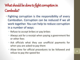 Whatshouldbedonetofightcorruptionin
Cambodia?
• Fighting corruption is the responsibility of every
Cambodian. Corruption can be reduced if we all
work together. You can help to reduce corruption
in a number of ways:
• Refuse to accept bribes or pay bribes
• Always ask for a receipt when paying a government fee
or other fees
• Ask officials what they use unofficial payments for
when you are asked to pay them
• Allow time for official procedures to be followed and
refuse to pay the speed fee
18
 