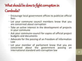 Whatshouldbedonetofightcorruptionin
Cambodia?
• Encourage local government offices to publicize official
fees
• Let your commune council members know that you
are concerned about corruption
• Take an active interest in the development of projects
in your commune
• Ask your commune council for copies of official project
budgets and documents
• Advocate for the passing of an Freedom of Information
Law
• Let your member of parliament know that you are
concerned about the government passing an
international standard anti-corruption law
19
 